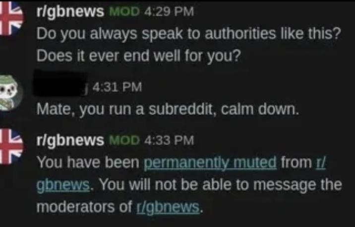 r/gbnews MOD 4:29 PM Do you always speak to authorities like this? Does it ever end well for you? j4:31 PM Mate, you run a subreddit, calm down. r/gbnews MOD 4:33 PM You have been permanently muted from r/ gbnews. You will not be able to message the moderators of r/gbnews.
