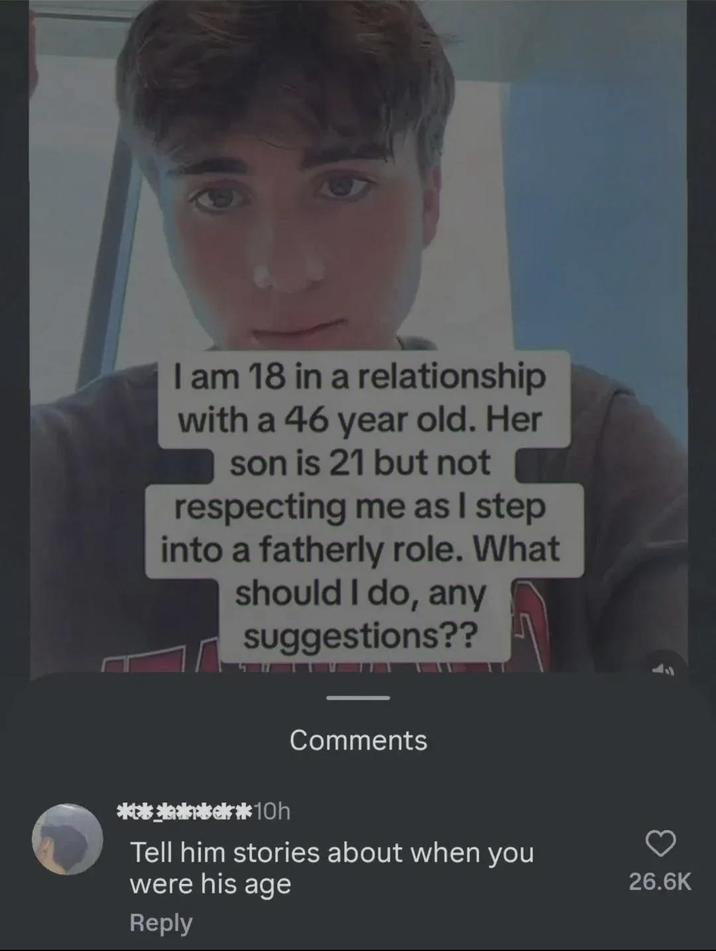 I am 18 in a relationship with a 46 year old. Her son is 21 but not respecting me as I step into a fatherly role. What should I do, any suggestions?? Comments *10h Tell him stories about when you were his age Reply 26.6K