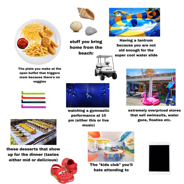 The plate you make at the open buffet that triggers mom because there's no veggies these desserts that show up for the dinner (tastes either mid or delicious) stuff you bring home from the beach: Having a tantrum because you are not old enough for the super cool water slide Club Car BEACH SHOP watching a gymnastic performance at 10 pm (either this or live music) extremely overpriced stores that sell swimsuits, water guns, floaties etc. 25019 20019 The "kids club" you'll hate attending to