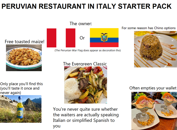 PERUVIAN RESTAURANT IN ITALY STARTER PACK Free toasted maize! Only place you'll find this (you'll taste it once and never again) INCA KOLA The owner: For some reason has Chino options Or (The Peruvian War Flag does appear as decoration tho) The Evergreen Classic You're never quite sure whether the waiters are actually speaking Italian or simplified Spanish to you Often empties your wallet
