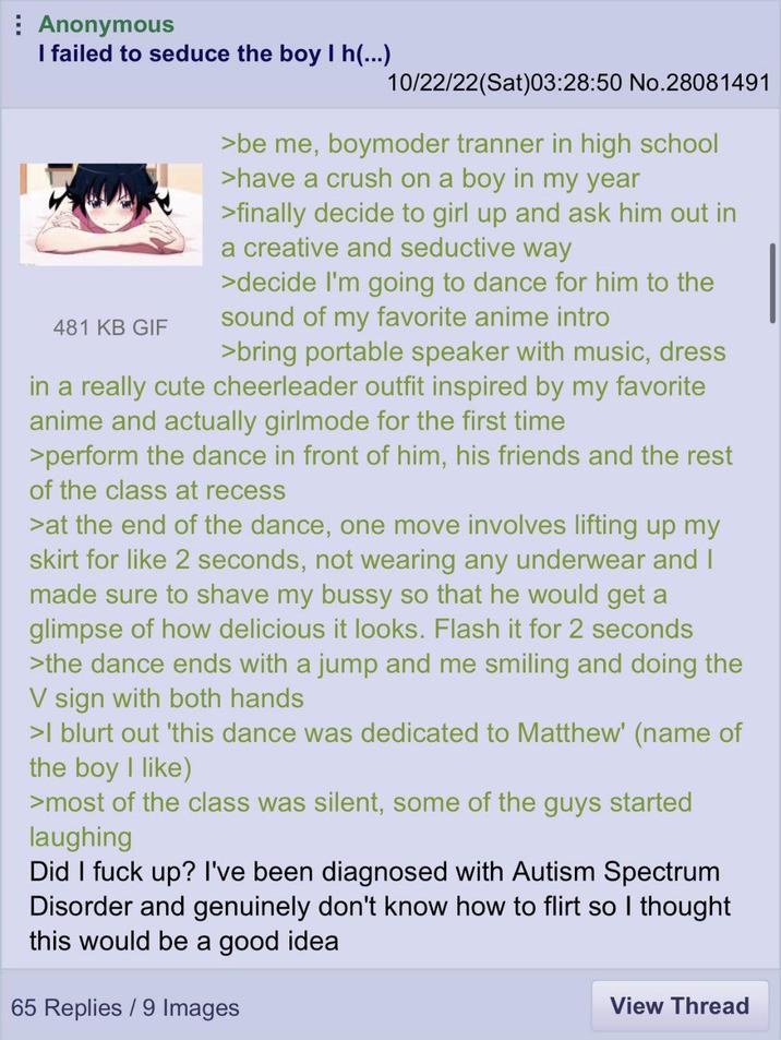 Anonymous I failed to seduce the boy I h(...) 481 KB GIF 10/22/22(Sat)03:28:50 No.28081491 >be me, boymoder tranner in high school >have a crush on a boy in my year >finally decide to girl up and ask him out in a creative and seductive way >decide I'm going to dance for him to the sound of my favorite anime intro >bring portable speaker with music, dress in a really cute cheerleader outfit inspired by my favorite anime and actually girlmode for the first time >perform the dance in front of him, his friends and the rest of the class at recess >at the end of the dance, one move involves lifting up my skirt for like 2 seconds, not wearing any underwear and I made sure to shave my bussy so that he would get a glimpse of how delicious it looks. Flash it for 2 seconds >the dance ends with a jump and me smiling and doing the V sign with both hands >I blurt out 'this dance was dedicated to Matthew' (name of the boy I like) >most of the class was silent, some of the guys started laughing Did I f--- up? I've been diagnosed with Autism Spectrum Disorder and genuinely don't know how to flirt so I thought this would be a good idea 65 Replies / 9 Images View Thread