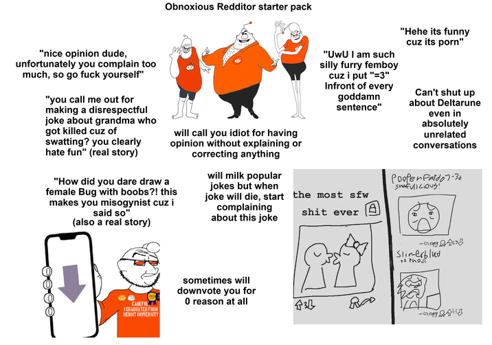 Obnoxious Redditor starter pack "nice opinion dude, unfortunately you complain too much, so go f--- yourself" "you call me out for making a disrespectful joke about grandma who got killed cuz of swatting? you clearly hate fun" (real story) "1" will call you idiot for having opinion without explaining or correcting anything "How did you dare draw a female Bug with boobs?! this makes you misogynist cuz i said so" (also a real story) will milk popular jokes but when "UwU I am such silly furry femboy cuz i put "=3" Infront of every goddamn sentence" "Hehe its funny cuz its p---" Can't shut up about Deltarune even in absolutely unrelated conversations joke will die, start the most sfw complaining about this joke s--- ever A Poefenfardo 7.30 'shatulicious! CAREFUL I GRADUATED FROM REDDIT UNIVERSITY sometimes will downvote you for 0 reason at all 535 مه ...Gray Slimerblud +S Pho Gray