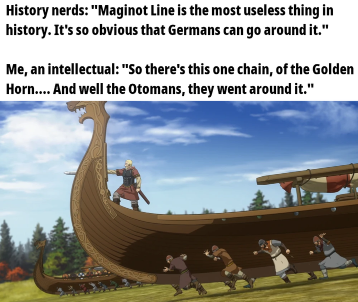History nerds: "Maginot Line is the most useless thing in history. It's so obvious that Germans can go around it." Me, an intellectual: "So there's this one chain, of the Golden Horn.... And well the Otomans, they went around it."
