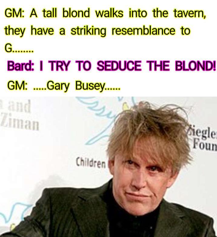 GM: A tall blond walks into the tavern, they have a striking resemblance to G........ Bard: I TRY TO SEDUCE THE BLOND! GM:Gary Busey....... and Ziman Siegler Foun Children