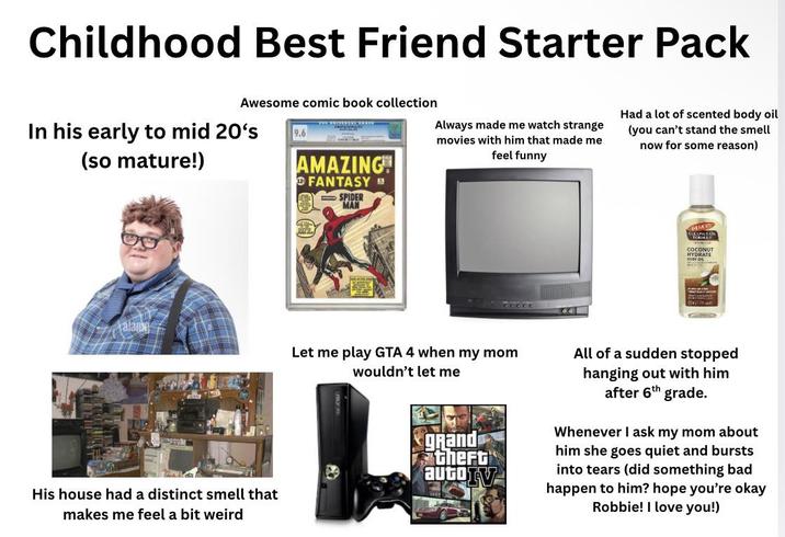 Childhood Best Friend Starter Pack Awesome comic book collection In his early to mid 20's (so mature!) 9.6 AMAZING FANTASY SPIDER MAN Always made me watch strange movies with him that made me feel funny Had a lot of scented body oil (you can't stand the smell now for some reason) NERS COX ONLY ON COCONUT HYDRATE alan His house had a distinct smell that makes me feel a bit weird Let me play GTA 4 when my mom wouldn't let me grand theft autoTV All of a sudden stopped hanging out with him after 6th grade. Whenever I ask my mom about him she goes quiet and bursts into tears (did something bad happen to him? hope you're okay Robbie! I love you!)