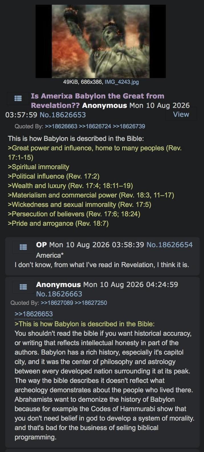 49KiB, 686x386, IMG_4243.jpg Is Amerixa Babylon the Great from Revelation?? Anonymous Mon 10 Aug 2026 03:57:59 No.18626653 Quoted By: >>18626663 >>18626724 >>18626739 This is how Babylon is described in the Bible: View >Great power and influence, home to many peoples (Rev. 17:1-15) >Spiritual immorality >Political influence (Rev. 17:2) >Wealth and luxury (Rev. 17:4; 18:11-19) >Materialism and commercial power (Rev. 18:3, 11-17) >Wickedness and sexual immorality (Rev. 17:5) >Persecution of believers (Rev. 17:6; 18:24) >Pride and arrogance (Rev. 18:7) OP Mon 10 Aug 2026 03:58:39 No.18626654 America* I don't know, from what I've read in Revelation, I think it is. Anonymous Mon 10 Aug 2026 04:24:59 No.18626663 Quoted By: >>18627089 >>18627250 >>18626653 >This is how Babylon is described in the Bible: You shouldn't read the bible if you want historical accuracy, or writing that reflects intellectual honesty in part of the authors. Babylon has a rich history, especially it's capitol city, and it was the center of philosophy and astrology between every developed nation surrounding it at its peak. The way the bible describes it doesn't reflect what archeology demonstrates about the people who lived there. Abrahamists want to demonize the history of Babylon because for example the Codes of Hammurabi show that you don't need belief in god to develop a system of morality. and that's bad for the business of selling biblical programming.