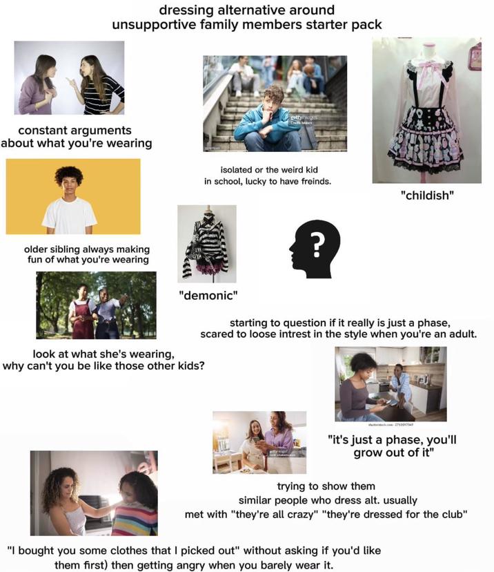 dressing alternative around unsupportive family members starter pack constant arguments about what you're wearing older sibling always making fun of what you're wearing gettyimages Credit: labjorn isolated or the weird kid in school, lucky to have freinds. "demonic" ? "childish" look at what she's wearing, why can't you be like those other kids? starting to question if it really is just a phase, scared to loose intrest in the style when you're an adult. shutterstock.com 2710597349 "it's just a phase, you'll grow out of it" trying to show them similar people who dress alt. usually met with "they're all crazy" "they're dressed for the club" "I bought you some clothes that I picked out" without asking if you'd like them first) then getting angry when you barely wear it.