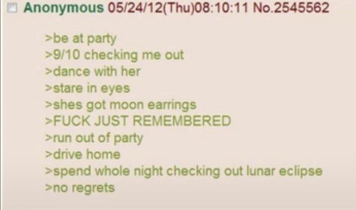 Anonymous 05/24/12(Thu)08:10:11 No.2545562 >be at party >9/10 checking me out >dance with her >stare in eyes >shes got moon earrings >F--- JUST REMEMBERED >run out of party >drive home >spend whole night checking out lunar eclipse >no regrets
