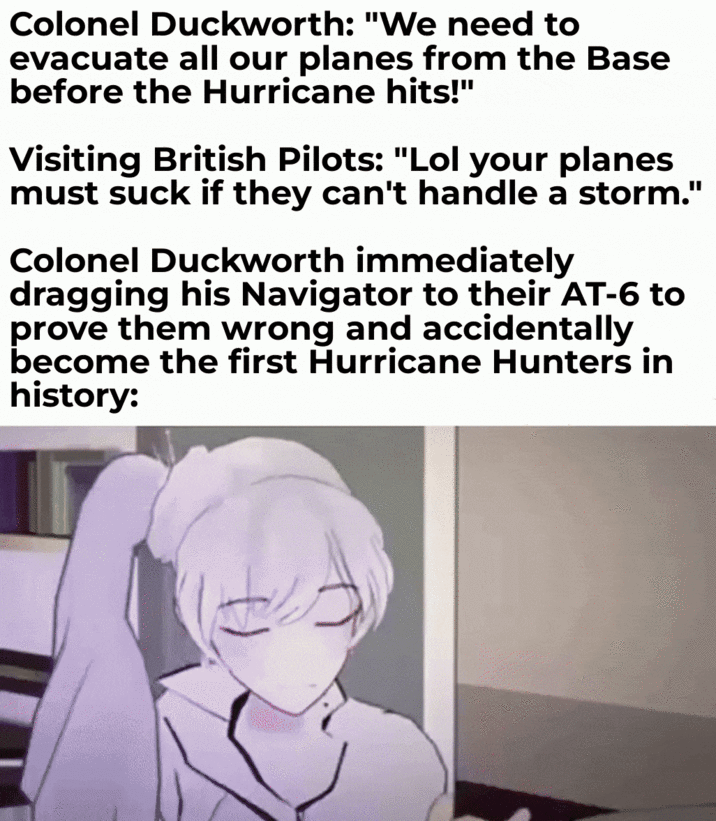 Colonel Duckworth: "We need to evacuate all our planes from the Base before the Hurricane hits!" Visiting British Pilots: "Lol your planes must suck if they can't handle a storm." Colonel Duckworth immediately dragging his Navigator to their AT-6 to prove them wrong and accidentally become the first Hurricane Hunters in history: