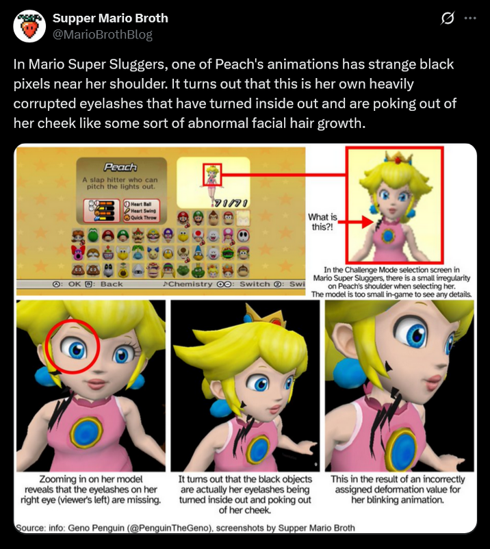 Supper Mario Broth @MarioBrothBlog 0 In Mario Super Sluggers, one of Peach's animations has strange black pixels near her shoulder. It turns out that this is her own heavily corrupted eyelashes that have turned inside out and are poking out of her cheek like some sort of abnormal facial hair growth. Peach A slap hitter who can pitch the lights out. Heart Ball Heart Swing Quick Throw 71/71 What is this?! OK Back >Chemistry : Switch : Swi In the Challenge Mode selection screen in Mario Super Sluggers, there is a small irregularity on Peach's shoulder when selecting her. The model is too small in-game to see any details. Zooming in on her model reveals that the eyelashes on her right eye (viewer's left) are missing. It turns out that the black objects are actually her eyelashes being tumed inside out and poking out of her cheek. This in the result of an incorrectly assigned deformation value for her blinking animation. Source: info: Geno Penguin (@PenguinTheGeno), screenshots by Supper Mario Broth