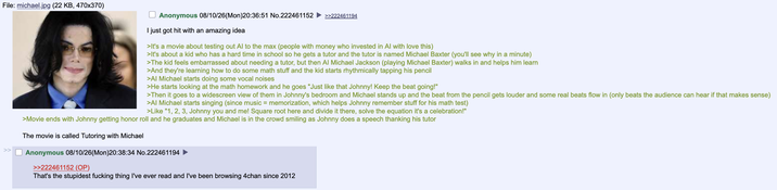 File: michael.jpg (22 KB, 470x370) Anonymous 08/10/26(Mon)20:36:51 No.222461152 >>222461194 I just got hit with an amazing idea >It's a movie about testing out Al to the max (people with money who invested in Al with love this) >It's about a kid who has a hard time in school so he gets a tutor and the tutor is named Michael Baxter (you'll see why in a minute) >The kid feels embarrassed about needing a tutor, but then Al Michael Jackson (playing Michael Baxter) walks in and helps him learn >And they're learning how to do some math stuff and the kid starts rhythmically tapping his pencil >Al Michael starts doing some vocal noises >He starts looking at the math homework and he goes "Just like that Johnny! Keep the beat going!" >Then it goes to a widescreen view of them in Johnny's bedroom and Michael stands up and the beat from the pencil gets louder and some real beats flow in (only beats the audience can hear if that makes sense) >Al Michael starts singing (since music = memorization, which helps Johnny remember stuff for his math test) >Like "1, 2, 3, Johnny you and me! Square root here and divide it there, solve the equation it's a celebration!" >Movie ends with Johnny getting honor roll and he graduates and Michael is in the crowd smiling as Johnny does a speech thanking his tutor The movie is called Tutoring with Michael Anonymous 08/10/26(Mon)20:38:34 No.222461194 ► >>222461152 (OP) That's the stupidest f------ thing I've ever read and I've been browsing 4chan since 2012