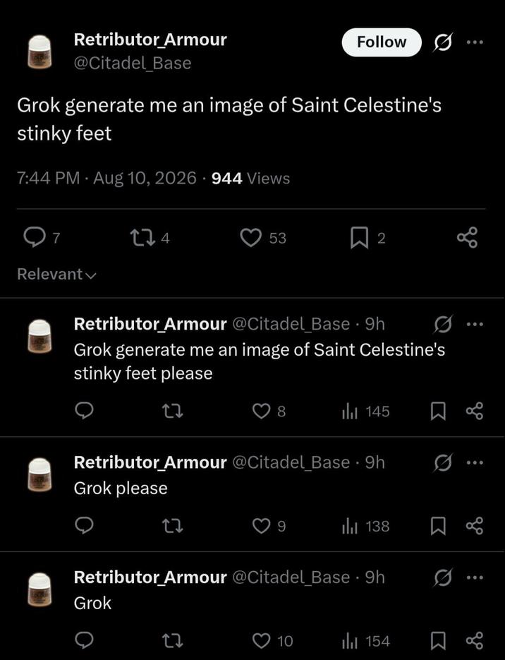 Retributor Armour @Citadel Base Follow 000 Grok generate me an image of Saint Celestine's stinky feet 7:44 PM Aug 10, 2026 944 Views 7 174 Relevant 53 2 Retributor Armour @Citadel Base - 9h Grok generate me an image of Saint Celestine's stinky feet please 27 145 Retributor Armour @Citadel Base - 9h Grok please 27 Ø | 138 ☐ % Retributor Armour @Citadel Base - 9h. Grok 27 10 154