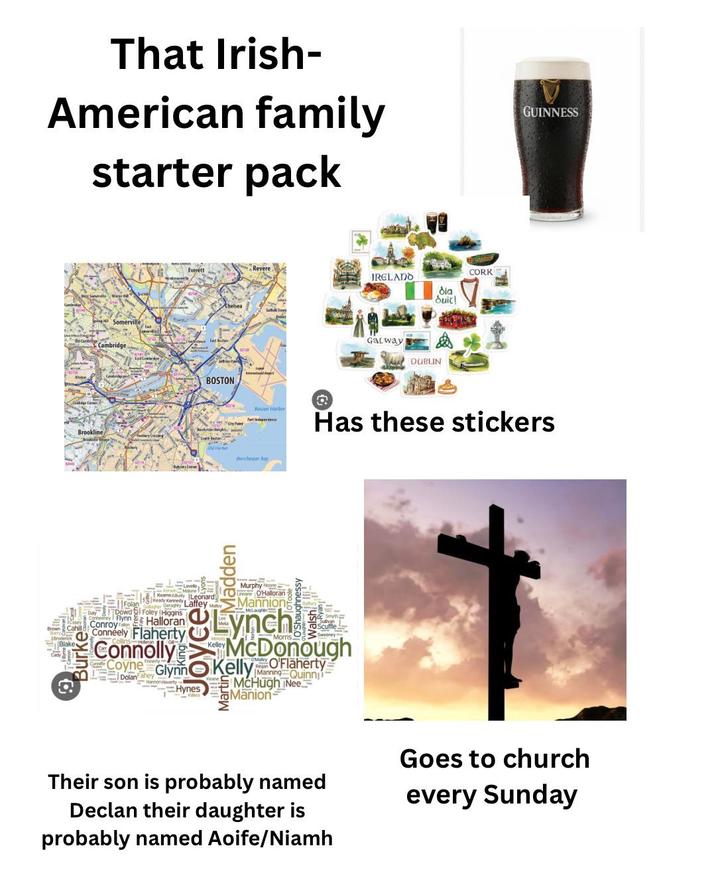 That Irish- American family starter pack Everett Chelsea Spin Somerville Cambridge BOSTON Brookline Revere IRELADO δια duit! Galway DUBLIN CORK GUINNESS Boston Harbor 2 Has these stickers Dorchester Bay Broderick Blake Lavelle, KeamsKey Leonard Keady Kennedy Laffey May Folan y Dowd Foley Higgins Flynn Halloran Conroy Faton Conneely Flaherty Connolly Coyne Dolan hey Glynne Hannon Haverty Hynes Madden Murphy Negre Oman O'Halloran Mannion McLaughin Lynch ughnessy McDonough Kelly O'Flaherty Manning Quinni McHugh Nee Manion Their son is probably named Declan their daughter is probably named Aoife/Niamh Goes to church every Sunday