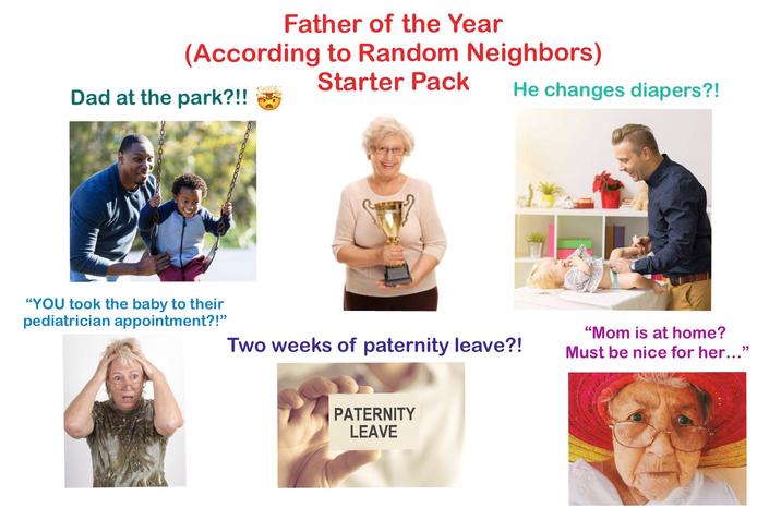 Father of the Year (According to Random Neighbors) Dad at the park?!! Starter Pack He changes diapers?! "YOU took the baby to their pediatrician appointment?!" Two weeks of paternity leave?! "Mom is at home? Must be nice for her..." PATERNITY LEAVE