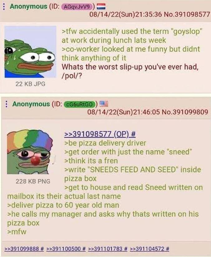 Anonymous (ID: AGqvJvV9) = 08/14/22(Sun)21:35:36 No.391098577 >tfw accidentally used the term "goyslop" at work during lunch lats week >co-worker looked at me funny but didnt think anything of it Whats the worst slip-up you've ever had, /pol/? 22 KB JPG Anonymous (ID: CG6uRtGO) 228 KB PNG 08/14/22(Sun)21:46:05 No.391099809 >>391098577 (OP) # >be pizza delivery driver >get order with just the name "sneed" >think its a fren >write "SNEEDS FEED AND SEED" inside pizza box >get to house and read Sneed written on mailbox its their actual last name >deliver pizza to 60 year old man >he calls my manager and asks why thats written on his pizza box >mfw >>391099888 # >>391100500 # >>391101783 # >>391104572 #