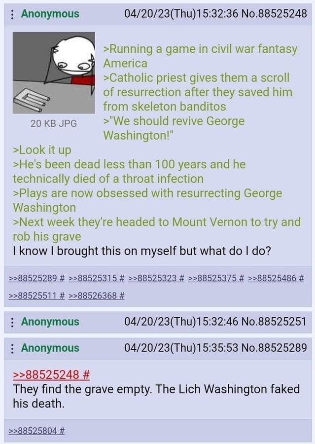 : Anonymous 20 KB JPG >Look it up 04/20/23(Thu)15:32:36 No.88525248 >Running a game in civil war fantasy America >Catholic priest gives them a scroll of resurrection after they saved him from skeleton banditos >"We should revive George Washington!" >He's been dead less than 100 years and he technically died of a throat infection >Plays are now obsessed with resurrecting George Washington >Next week they're headed to Mount Vernon to try and rob his grave I know I brought this on myself but what do I do? >>88525289 # >>88525315 # >>88525323 # >>88525375 # >>88525486 # >>88525511 # >>88526368 # Anonymous : Anonymous >>88525248 # 04/20/23(Thu)15:32:46 No.88525251 04/20/23(Thu)15:35:53 No.88525289 They find the grave empty. The Lich Washington faked his death. >>88525804 #