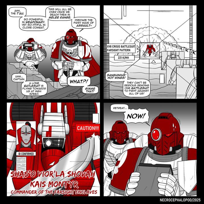 AHH, THE T'AU. SO POWERFUL IN WEAPONARY. YET SO PITIFUL IN CLOSE COMBAT. THIS WILL ALL BE OVER ONCE WE REACH THEM IN MELEE RANGE. PREPARE THE FIRST WAVE OF ASSAULT- инм... CAPTAIN. A LONE BATLESUIT IS FLYING TOWARDS US AT HIGH SPEED. WHAT?! GIMME THAT! ID CONFIRMED CAUTION!!! SHASO VIOR'LA SHOVAH KAIS MONTYR COMMANDER OF THE FARSIGHT ENCLAVES XV8 CRISIS BATTLESUIT FARSIGHT PATTERN 221 K/MH IKTIKTIK SANGUINIUS' HOT WINGS! THEY CAN'T BE SERIOUS SENDING ONE BATTLESUIT TO FIGHT AGAINST ALL OF US! RETREAT... NOW! NECROCEPHALOPOD/2025