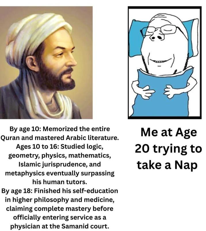 By age 10: Memorized the entire Quran and mastered Arabic literature. Ages 10 to 16: Studied logic, geometry, physics, mathematics, Islamic jurisprudence, and metaphysics eventually surpassing his human tutors. By age 18: Finished his self-education in higher philosophy and medicine, claiming complete mastery before officially entering service as a physician at the Samanid court. Me at Age 20 trying to take a Nap