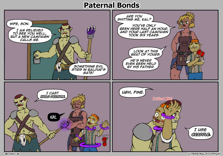 WIFE, SON. I AM RELIEVED TO SEE YOU WELL, BUT A NEW CAMPAIGN CALLS ME. OCOMICJG I CAST HOLD PERSON. KAL. Paternal Bonds ARE YOU S------- ME, KAL? YOU'VE ONLY BEEN HERE HALF AN HOUR, AND YOUR LAST CAMPAIGN TOOK SIX YEARS. SOMETHING EVIL STIRS IN BALDUR'S GATE! LOOK AT THIS BRAT OF YOURS. HE'S NEVER EVEN BEEN HELD BY HIS FATHER. Was UGH, FINE. Critical Hit! D 0 I USE GRAPPLE U/PERSONALSYCOPHANT