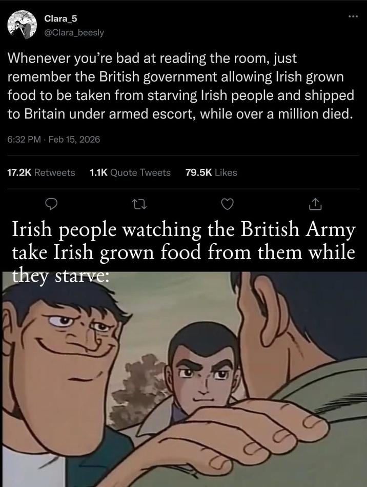Clara_5 @Clara_beesly Whenever you're bad at reading the room, just 600 remember the British government allowing Irish grown food to be taken from starving Irish people and shipped to Britain under armed escort, while over a million died. 6:32 PM Feb 15, 2026 17.2K Retweets 1.1K Quote Tweets 79.5K Likes 27 ↑ Irish people watching the British Army take Irish grown food from them while they starve: