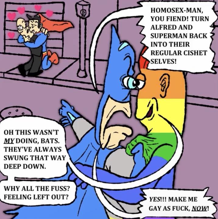 2000 OH THIS WASN'T MY DOING, BATS. THEY'VE ALWAYS SWUNG THAT WAY DEEP DOWN. HOMOSEX-MAN, YOU FIEND! TURN ALFRED AND SUPERMAN BACK INTO THEIR REGULAR CISHET >SELVES! WHY ALL THE FUSS? FEELING LEFT OUT? YES!!! MAKE ME GAY AS F---, NOW!