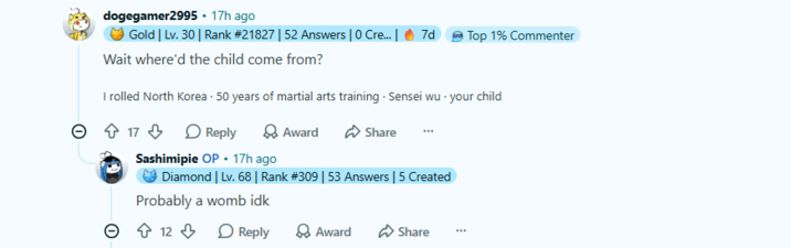 dogegamer2995 - 17h ago Gold | Lv. 30 | Rank #21827 | 52 Answers | 0 Cre... | 7d Wait where'd the child come from? Top 1% Commenter I rolled North Korea. 50 years of martial arts training. Sensei wu your child ↑ 17 Reply Award Share Sashimipie OP. 17h ago Diamond | Lv. 68 | Rank #309 | 53 Answers | 5 Created Probably a womb idk 12 Reply Award Share