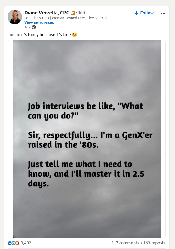 Diane Verzella, CPC in ⚫ 3rd+ Founder & CEO | Woman-Owned Executive Search | ... View my services 2d. → I mean it's funny because it's true + Follow ... Job interviews be like, "What can you do?" Sir, respectfully... I'm a GenX'er raised in the '80s. Just tell me what I need to know, and I'll master it in 2.5 days. €€ 3,482 217 comments.163 reposts