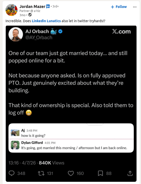 Jordan Mazer in ⚫ 3rd+ Partner @a16z 3mo → Incredible. Does Linkedin Lunatics also let in twitter tryhards!? AJ Orbach @AY Orbach + Follow X.com One of our team just got married today... and still popped online for a bit. Not because anyone asked. Is on fully approved PTO. Just genuinely excited about what they're building. That kind of ownership is special. Also told them to log off Aj 3:48 PM how is it going? Dylan Gifford 4:01 PM It's going, got married this morning / afternoon but I am back online. 13:16 4/7/26 840K Views 348 131 160 88 ↑