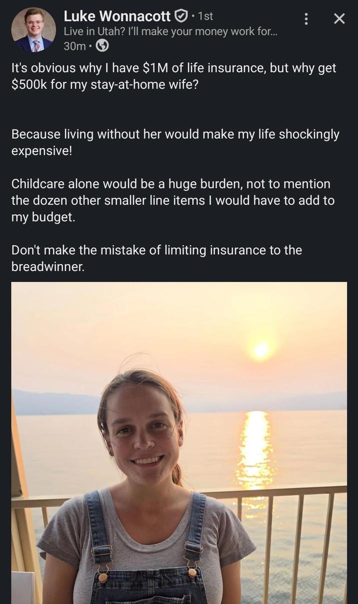 Luke Wonnacott • 1st Live in Utah? I'll make your money work for... 30m⚫ : × It's obvious why I have $1M of life insurance, but why get $500k for my stay-at-home wife? Because living without her would make my life shockingly expensive! Childcare alone would be a huge burden, not to mention the dozen other smaller line items I would have to add to my budget. Don't make the mistake of limiting insurance to the breadwinner.