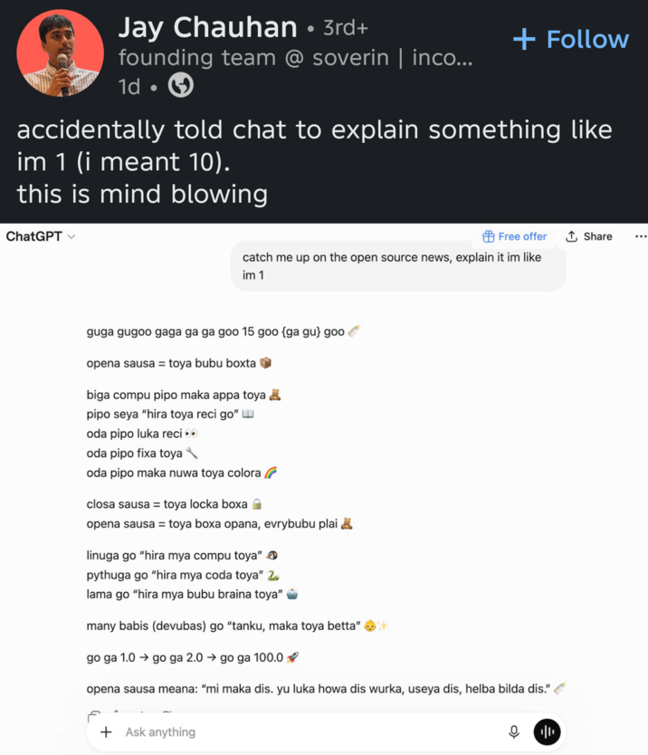 Jay Chauhan • 3rd+ founding team @ soverin | inco... 1d + Follow accidentally told chat to explain something like im 1 (i meant 10). this is mind blowing ChatGPT Free offer ↑ Share catch me up on the open source news, explain it im like im 1 guga gugoo gaga ga ga goo 15 goo {ga gu} goo✔ opena sausa = toya bubu boxta☑ biga compu pipo maka appa toya ☑ pipo seya "hira toya reci go" oda pipo luka reci⚫ oda pipo fixa toya oda pipo maka nuwa toya colora closa sausa = toya locka boxa opena sausa = toya boxa opana, evrybubu plai linuga go "hira mya compu toya" > pythuga go "hira mya coda toya" 2 lama go "hira mya bubu braina toya" many babis (devubas) go "tanku, maka toya betta" it go ga 1.0 go ga 2.0 → go ga 100.0 opena sausa meana: "mi maka dis. yu luka howa dis wurka, useya dis, helba bilda dis." + Ask anything