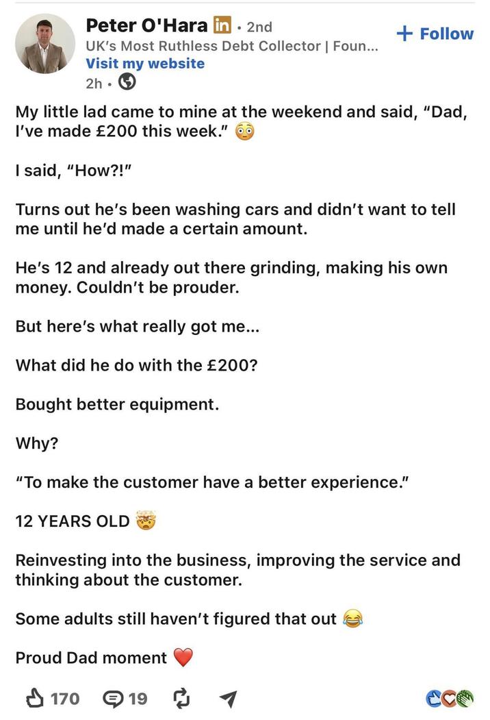 Peter O'Hara in ⚫ 2nd UK's Most Ruthless Debt Collector | Foun... Visit my website 2h • + Follow My little lad came to mine at the weekend and said, "Dad, I've made £200 this week." I said, "How?!" Turns out he's been washing cars and didn't want to tell me until he'd made a certain amount. He's 12 and already out there grinding, making his own money. Couldn't be prouder. But here's what really got me... What did he do with the £200? Bought better equipment. Why? "To make the customer have a better experience." 12 YEARS OLD Reinvesting into the business, improving the service and thinking about the customer. Some adults still haven't figured that out Proud Dad moment ✓ 170 191