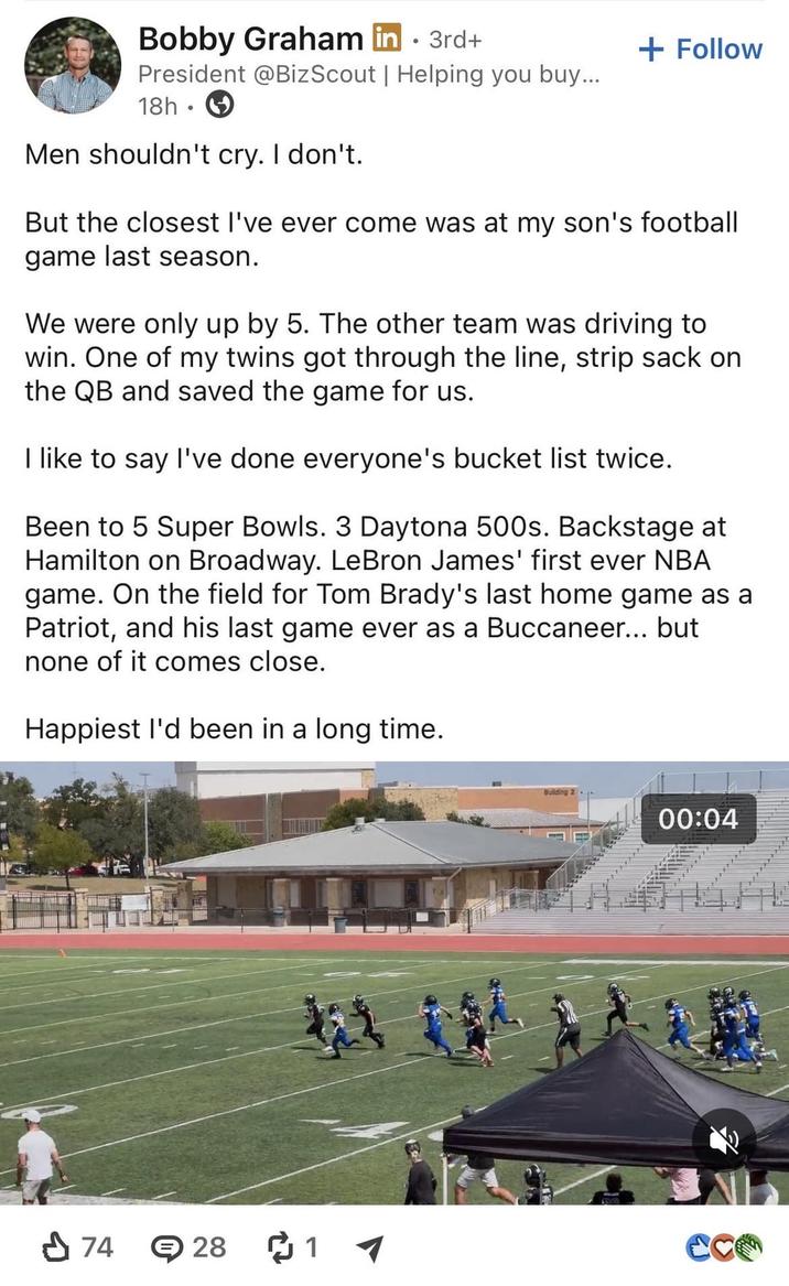 Bobby Graham in ⚫ 3rd+ President @BizScout | Helping you buy... 18h Men shouldn't cry. I don't. + Follow But the closest I've ever come was at my son's football game last season. We were only up by 5. The other team was driving to win. One of my twins got through the line, strip sack on the QB and saved the game for us. I like to say I've done everyone's bucket list twice. Been to 5 Super Bowls. 3 Daytona 500s. Backstage at Hamilton on Broadway. LeBron James' first ever NBA game. On the field for Tom Brady's last home game as a Patriot, and his last game ever as a Buccaneer... but none of it comes close. Happiest I'd been in a long time. 74 28 1 00:04
