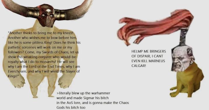 "Another thinks to bring me to my knees! Another who wishes me to bow before him, like he is some pitiless King! Does he think his pathetic sorceries will work on me or my followers? Come, my Swords of Chaos, let us show this weakling conjurer who-would-be- royalty what I do to monarchs! He will see why I am the Lord of the End Times, why I am Everchosen, and why I will wield the Slayer of Kings!" HELMP ME BRINGERS OF DISPAIR, I CANT EVEN KILL MARNEUS CALGAR! > literally blew up the warhammer world and made Sigmar his bitch in the AOS lore, and is gonna make the Chaos Gods his bitch too