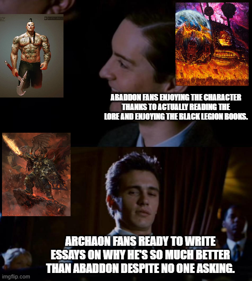 ABADDON FANS ENJOYING THE CHARACTER THANKS TO ACTUALLY READING THE LORE AND ENJOYING THE BLACK LEGION BOOKS. imgflip.com ARCHAON FANS READY TO WRITE ESSAYS ON WHY HE'S SO MUCH BETTER THAN ABADDON DESPITE NO ONE ASKING.