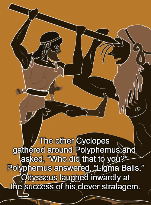 The other Cyclopes gathered around Polyphemus and asked, "Who did that to you?" Polyphemus answered, "Ligma Balls." Odysseus laughed inwardly at the success of his clever stratagem.