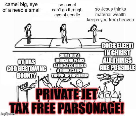 camel big, eye of a needle small so camel can't go through eye of needle so Jesus thinks material wealth keeps you from heaven OT HAS GOD BESTOWING BOUNTY SOME GUY A THOUSAND YEARS LATER SAYS THERES A DOOR CALLED THE EYE OF THE NEEDLE PRIVATE JET GODS ELECT! IN CHRIST ALL THINGS ARE POSSIBLE TAX FREE PARSONAGE! imgilp.com