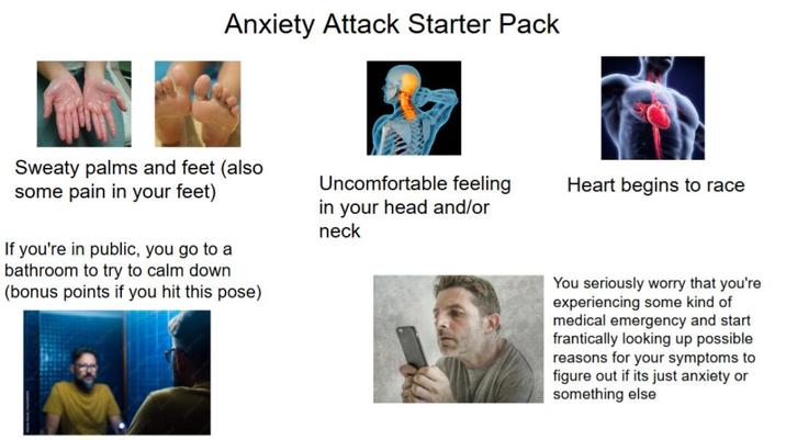 Anxiety Attack Starter Pack Sweaty palms and feet (also some pain in your feet) If you're in public, you go to a bathroom to try to calm down (bonus points if you hit this pose) Uncomfortable feeling Heart begins to race in your head and/or neck You seriously worry that you're experiencing some kind of medical emergency and start frantically looking up possible reasons for your symptoms to figure out if its just anxiety or something else