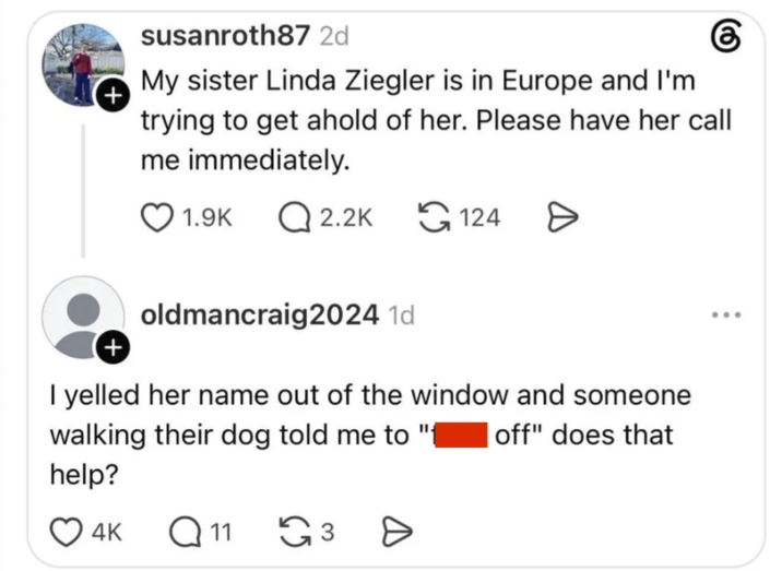 + susanroth87 2d My sister Linda Ziegler is in Europe and I'm கு trying to get ahold of her. Please have her call me immediately. 1.9K Q2.2K 124 > + oldmancraig2024 1d I yelled her name out of the window and someone walking their dog told me to help? 4K Q11 ૬૩ Ө off" does that