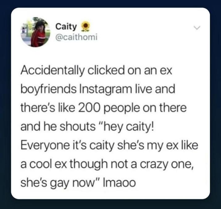 Caity @caithomi Accidentally clicked on an ex boyfriends Instagram live and there's like 200 people on there and he shouts "hey caity! Everyone it's caity she's my ex like a cool ex though not a crazy one, she's gay now" Imaoo