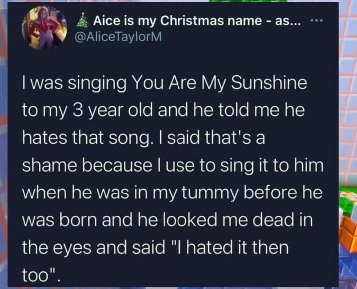 Aice is my Christmas name - as... @AliceTaylorM *** I was singing You Are My Sunshine to my 3 year old and he told me he hates that song. I said that's a shame because I use to sing it to him when he was in my tummy before he was born and he looked me dead in the eyes and said "I hated it then too".