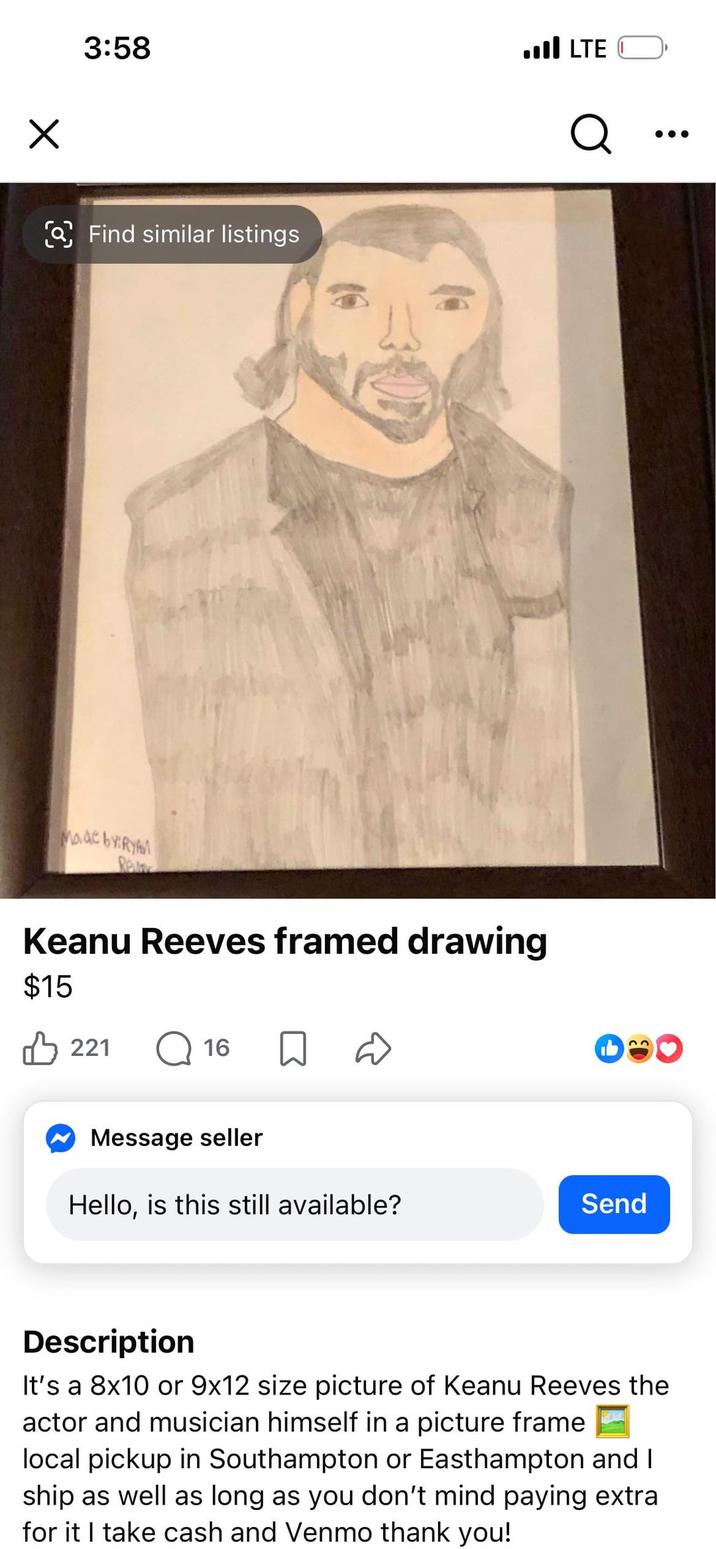Х 3:58 Find similar listings .III LTE Q Made by:RYAM Re Keanu Reeves framed drawing $15 221 ☐ 16 ✔ Message seller Hello, is this still available? Send Description It's a 8x10 or 9x12 size picture of Keanu Reeves the actor and musician himself in a picture frame local pickup in Southampton or Easthampton and I ship as well as long as you don't mind paying extra for it I take cash and Venmo thank you!
