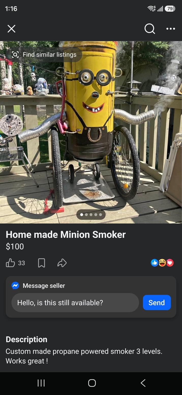 1:16 Х Love ou Find similar listings GO Home made Minion Smoker $100 Q B 33 ធ 22 OB Message seller Hello, is this still available? Send Description Custom made propane powered smoker 3 levels. Works great! ||| く 79