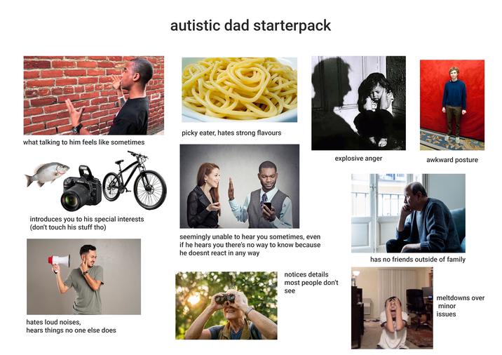 autistic dad starterpack picky eater, hates strong flavours what talking to him feels like sometimes 18-140mm 1:3.4 Nikon Nikon AF-S DX NIKKOR D7500 introduces you to his special interests (don't touch his stuff tho) hates loud noises, hears things no one else does explosive anger awkward posture seemingly unable to hear you sometimes, even if he hears you there's no way to know because he doesnt react in any way has no friends outside of family notices details most people don't see meltdowns over minor issues