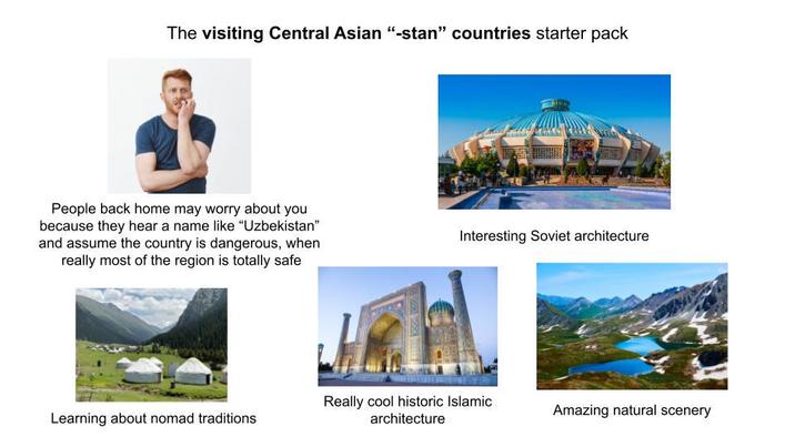 The visiting Central Asian "-stan" countries starter pack People back home may worry about you because they hear a name like "Uzbekistan" and assume the country is dangerous, when really most of the region is totally safe Interesting Soviet architecture Learning about nomad traditions Really cool historic Islamic architecture Amazing natural scenery