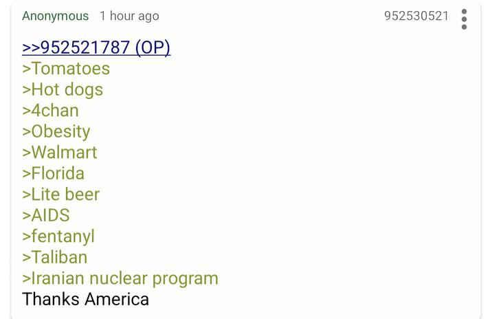 Anonymous 1 hour ago >>952521787 (OP) >Tomatoes >Hot dogs >4chan >Obesity >Walmart >Florida >Lite beer >AIDS >fentanyl >Taliban >Iranian nuclear program Thanks America 952530521