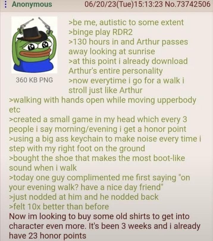 Anonymous 360 KB PNG 06/20/23(Tue)15:13:23 No.73742506 >be me, autistic to some extent >binge play RDR2 >130 hours in and Arthur passes away looking at sunrise >at this point i already download Arthur's entire personality >now everytime i go for a walk i stroll just like Arthur >walking with hands open while moving upperbody etc >created a small game in my head which every 3 people i say morning/evening i get a honor point >using a big ass keychain to make noise every time i step with my right foot on the ground >bought the shoe that makes the most boot-like sound when i walk >today one guy complimented me first saying "on your evening walk? have a nice day friend" >just nodded at him and he nodded back >felt 10x better than before Now im looking to buy some old shirts to get into character even more. It's been 3 weeks and i already have 23 honor points