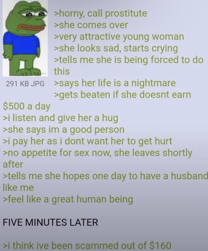 >horny, call prostitute >she comes over >very attractive young woman >she looks sad, starts crying >tells me she is being forced to do this 291 KB JPG >says her life is a nightmare $500 a day >gets beaten if she doesnt earn >i listen and give her a hug >she says im a good person >i pay her as i dont want her to get hurt >no appetite for sex now, she leaves shortly after >tells me she hopes one day to have a husband like me >feel like a great human being FIVE MINUTES LATER >i think ive been scammed out of $160