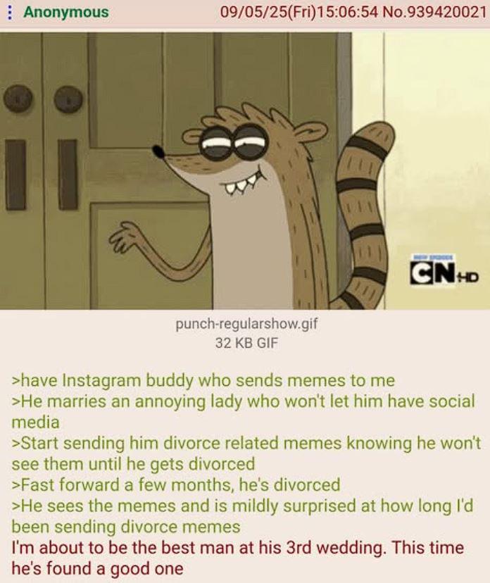 Anonymous 09/05/25(Fri)15:06:54 No.939420021 CNHD punch-regularshow.gif 32 KB GIF >have Instagram buddy who sends memes to me >He marries an annoying lady who won't let him have social media >Start sending him divorce related memes knowing he won't see them until he gets divorced >Fast forward a few months, he's divorced >He sees the memes and is mildly surprised at how long I'd been sending divorce memes I'm about to be the best man at his 3rd wedding. This time he's found a good one
