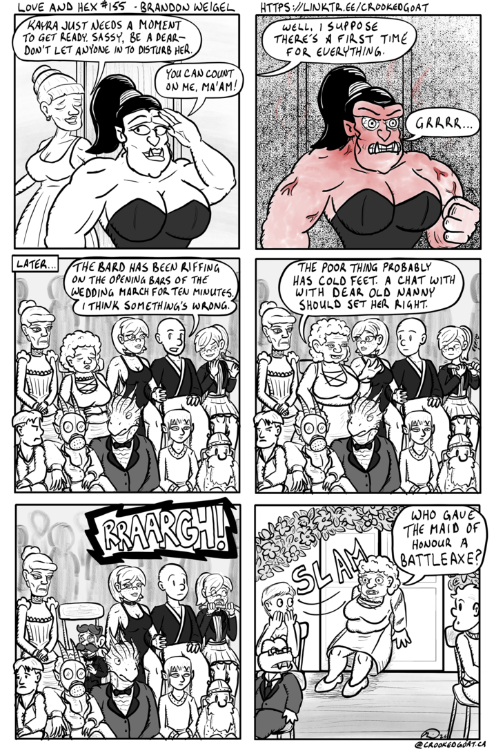 LOVE AND HEX #155 - BRANDON WEIGEL KAYRA JUST NEEDS A MOMENT TO GET READY. SASSY, BE A DEAR- DON'T LET ANYONE IN TO DISTURB HER. HTTPS://LINKTR.EE/CROOKEDGOAT WELL, I SUPPOSE THERE'S A FIRST TIME FOR EVERYTHING. LATER... YOU CAN COUNT ON ME, MA'AM! GRRRR... THE BARD HAS BEEN RIFFING ON THE OPENING BARS OF THE WEDDING MARCH FOR TEN MINUTES. I THINK SOMETHING'S WRONG. THE POOR THING PROBABLY HAS COLD FEET. A CHAT WITH WITH DEAR OLD NANNY SHOULD SET HER RIGHT. BRAARGH! SLAM WHO GAVE THE MAID OF HONOUR A BATTLE AXE? www @CROOKED GOAT.CA
