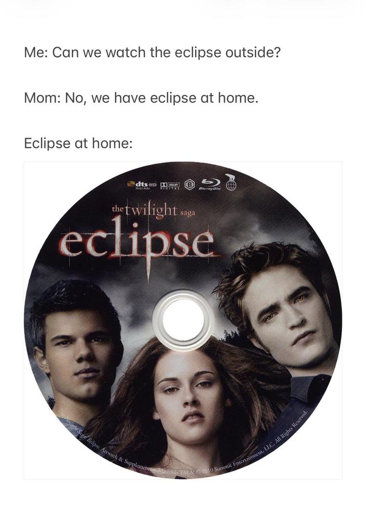 Me: Can we watch the eclipse outside? Mom: No, we have eclipse at home. Eclipse at home: dts-HD DOLITY B Master Audio DIGITAL Blu-ray Disc the twilight saga eclipse light Saga: Eclipse. Artwork & Supplementary Materials TM & © 2010 Summit Entertainment, LLC. All Rights Reserved.